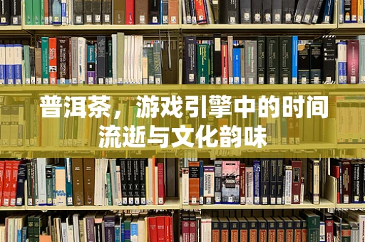 普洱茶，游戏引擎中的时间流逝与文化韵味