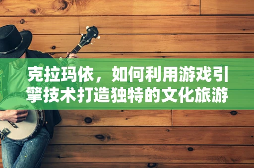 克拉玛依，如何利用游戏引擎技术打造独特的文化旅游体验？