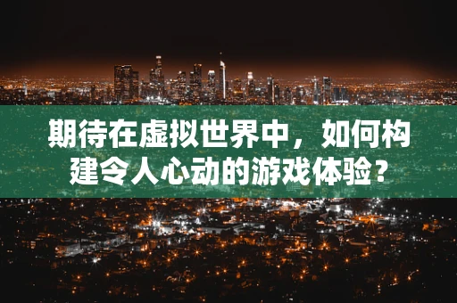 期待在虚拟世界中，如何构建令人心动的游戏体验？