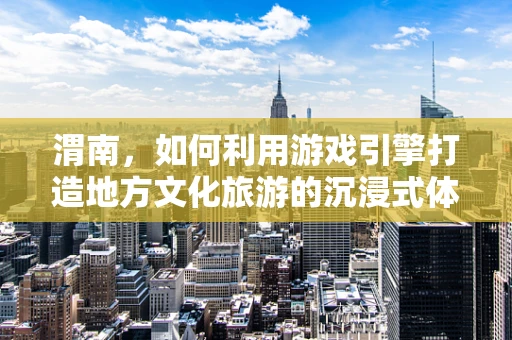 渭南，如何利用游戏引擎打造地方文化旅游的沉浸式体验？