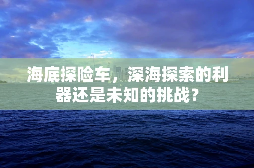 海底探险车，深海探索的利器还是未知的挑战？