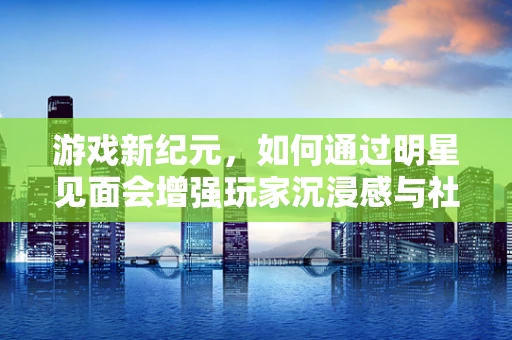 游戏新纪元，如何通过明星见面会增强玩家沉浸感与社区凝聚力？