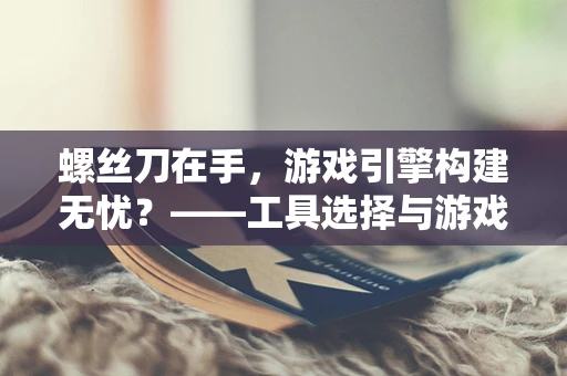 螺丝刀在手，游戏引擎构建无忧？——工具选择与游戏开发效率的微妙平衡