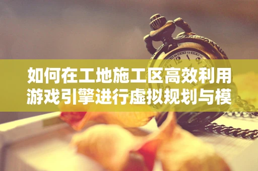 如何在工地施工区高效利用游戏引擎进行虚拟规划与模拟？