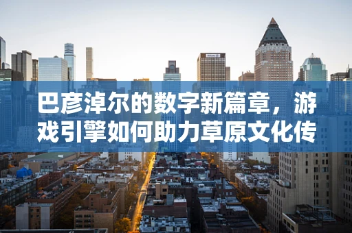 巴彦淖尔的数字新篇章，游戏引擎如何助力草原文化传承？