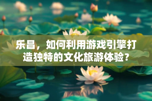 乐昌，如何利用游戏引擎打造独特的文化旅游体验？