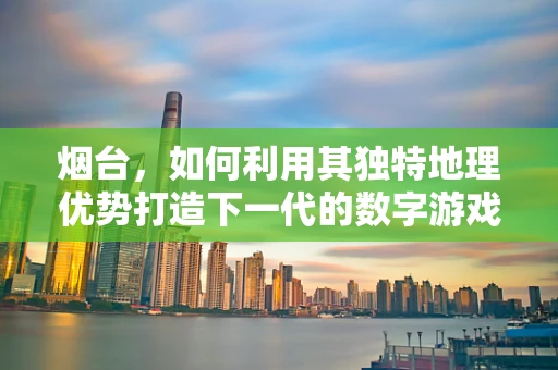 烟台，如何利用其独特地理优势打造下一代的数字游戏场景？