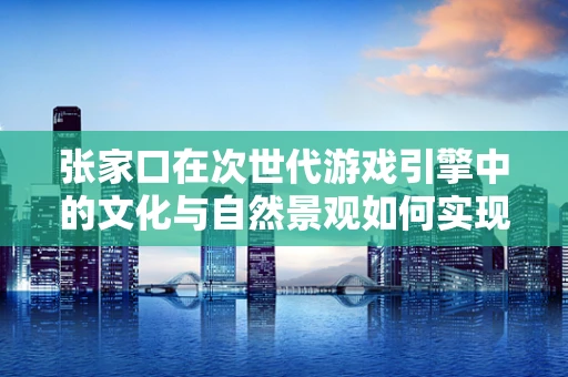 张家口在次世代游戏引擎中的文化与自然景观如何实现？