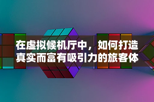 在虚拟候机厅中，如何打造真实而富有吸引力的旅客体验？