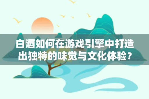 白酒如何在游戏引擎中打造出独特的味觉与文化体验？