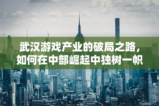 武汉游戏产业的破局之路，如何在中部崛起中独树一帜？