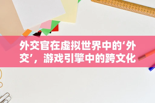 外交官在虚拟世界中的‘外交’，游戏引擎中的跨文化交流新维度？