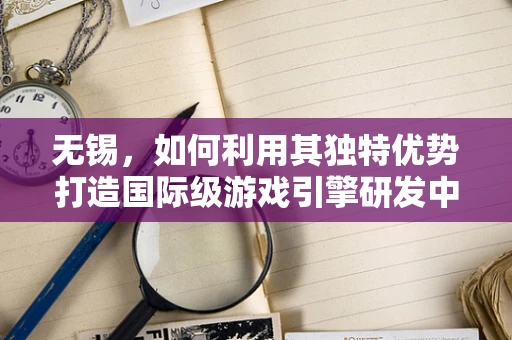无锡，如何利用其独特优势打造国际级游戏引擎研发中心？