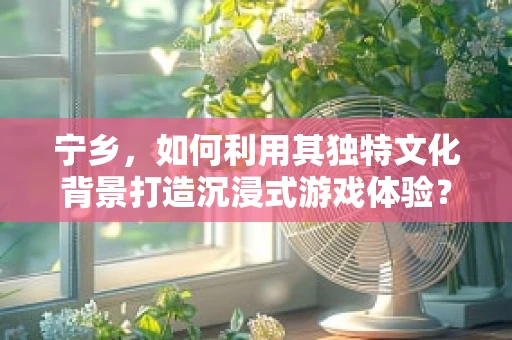 宁乡，如何利用其独特文化背景打造沉浸式游戏体验？