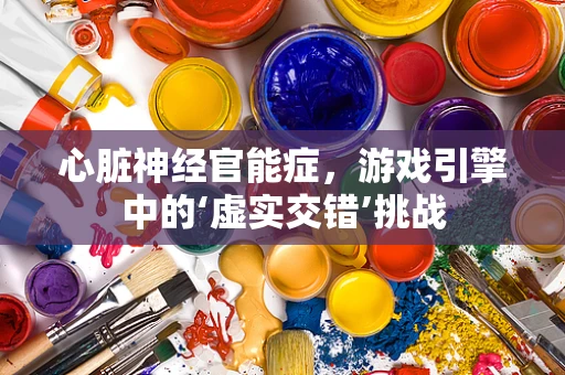 心脏神经官能症，游戏引擎中的‘虚实交错’挑战