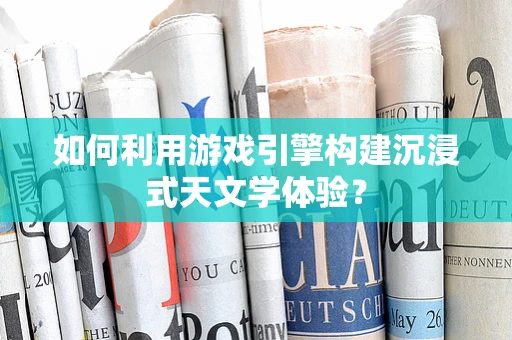 如何利用游戏引擎构建沉浸式天文学体验？
