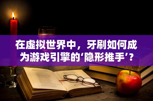 在虚拟世界中，牙刷如何成为游戏引擎的‘隐形推手’？