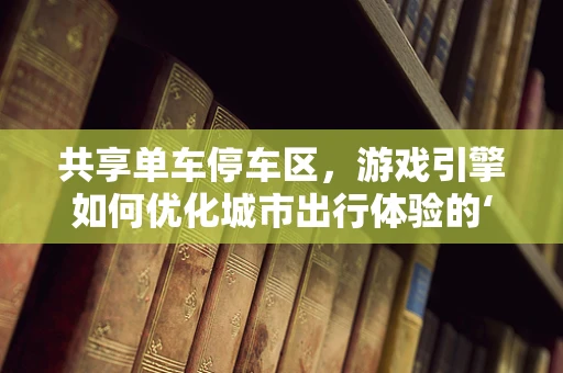 共享单车停车区，游戏引擎如何优化城市出行体验的‘最后一公里’？