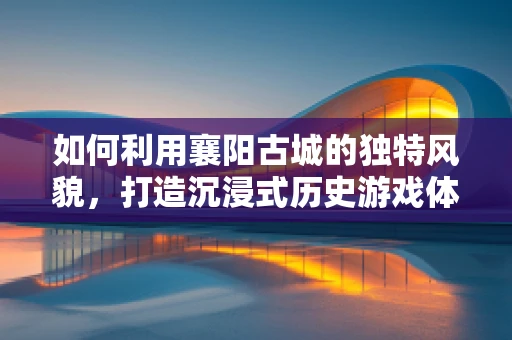 如何利用襄阳古城的独特风貌，打造沉浸式历史游戏体验？