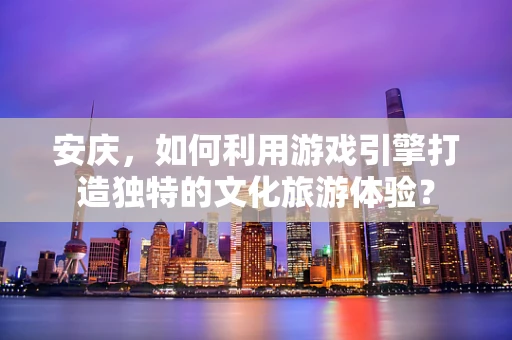 安庆，如何利用游戏引擎打造独特的文化旅游体验？