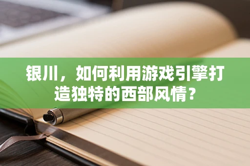 银川，如何利用游戏引擎打造独特的西部风情？