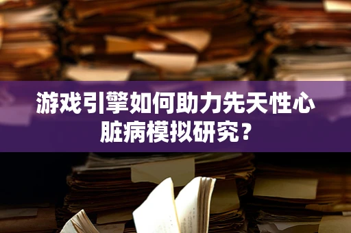 游戏引擎如何助力先天性心脏病模拟研究？