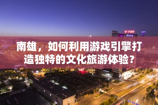 南雄，如何利用游戏引擎打造独特的文化旅游体验？