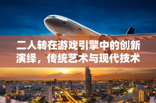二人转在游戏引擎中的创新演绎，传统艺术与现代技术的碰撞