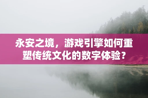 永安之境，游戏引擎如何重塑传统文化的数字体验？