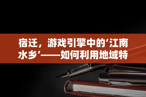宿迁，游戏引擎中的‘江南水乡’——如何利用地域特色打造特色游戏场景？