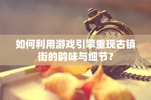 如何利用游戏引擎重现古镇街的韵味与细节？