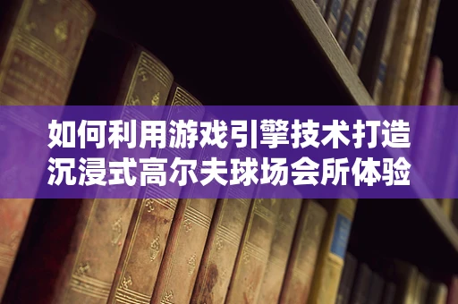 如何利用游戏引擎技术打造沉浸式高尔夫球场会所体验？