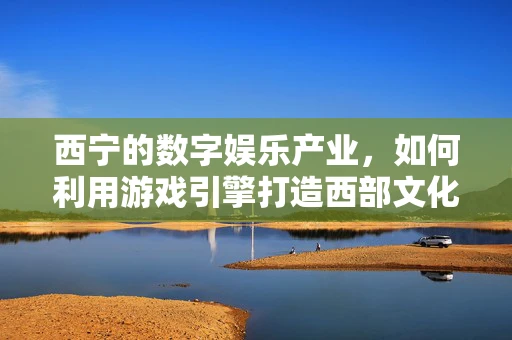 西宁的数字娱乐产业，如何利用游戏引擎打造西部文化新体验？