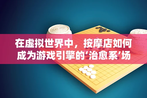 在虚拟世界中，按摩店如何成为游戏引擎的‘治愈系’场景？