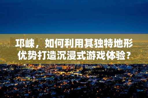 邛崃，如何利用其独特地形优势打造沉浸式游戏体验？