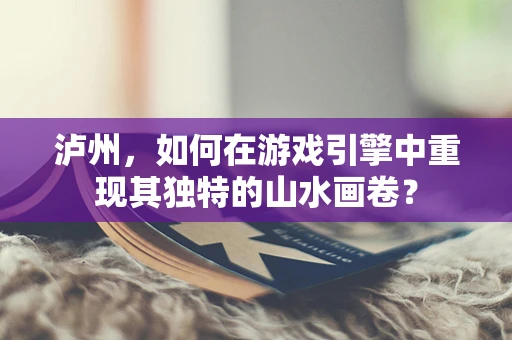 泸州，如何在游戏引擎中重现其独特的山水画卷？