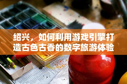 绍兴，如何利用游戏引擎打造古色古香的数字旅游体验？