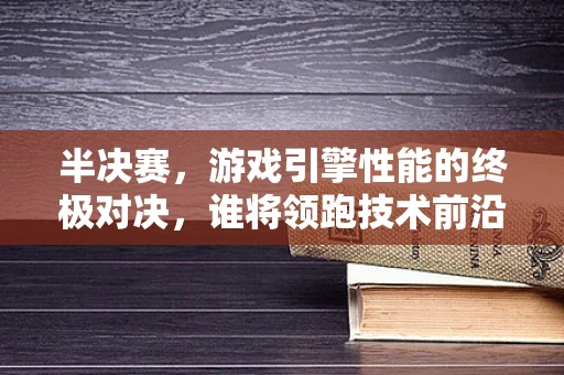 半决赛，游戏引擎性能的终极对决，谁将领跑技术前沿？