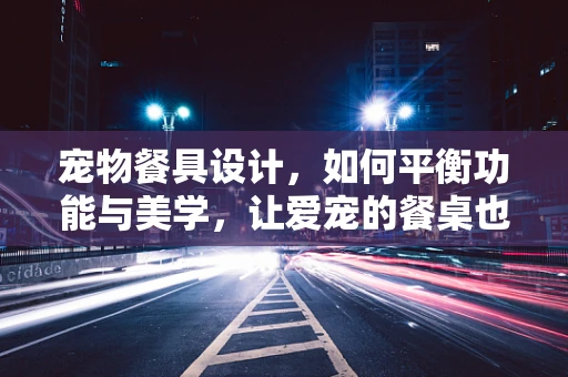 宠物餐具设计，如何平衡功能与美学，让爱宠的餐桌也成艺术品？