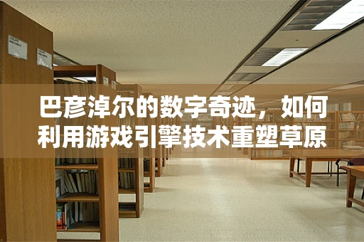 巴彦淖尔的数字奇迹，如何利用游戏引擎技术重塑草原之城的未来？