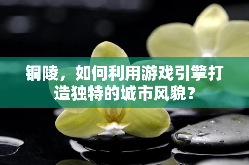 铜陵，如何利用游戏引擎打造独特的城市风貌？