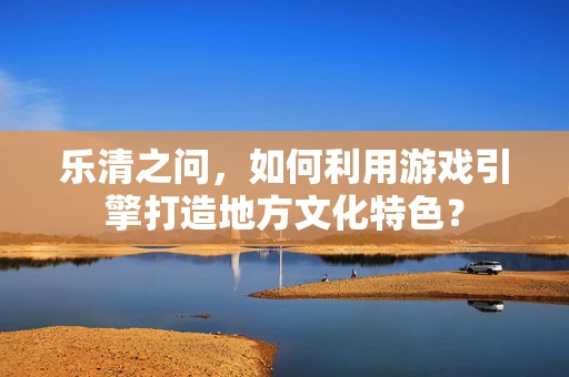 乐清之问，如何利用游戏引擎打造地方文化特色？