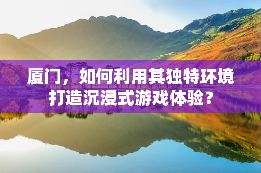 厦门，如何利用其独特环境打造沉浸式游戏体验？