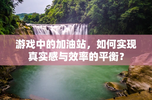 游戏中的加油站，如何实现真实感与效率的平衡？