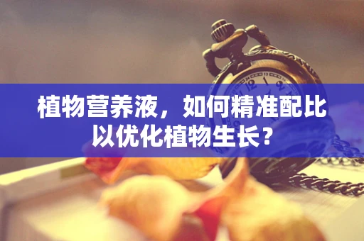 植物营养液，如何精准配比以优化植物生长？