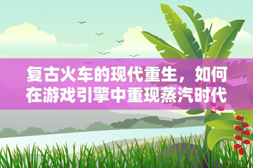 复古火车的现代重生，如何在游戏引擎中重现蒸汽时代的轰鸣？