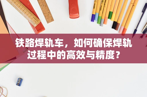 铁路焊轨车，如何确保焊轨过程中的高效与精度？