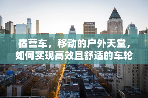 宿营车，移动的户外天堂，如何实现高效且舒适的车轮上的家？
