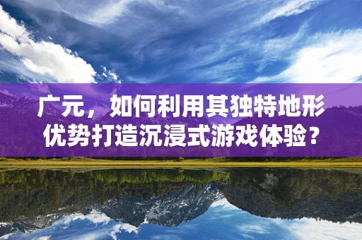 广元，如何利用其独特地形优势打造沉浸式游戏体验？