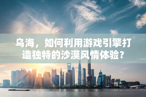 乌海，如何利用游戏引擎打造独特的沙漠风情体验？